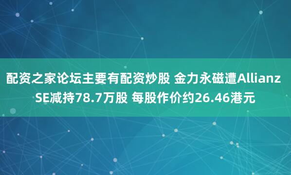 配资之家论坛主要有配资炒股 金力永磁遭Allianz SE减持78.7万股 每股作价约26.46港元