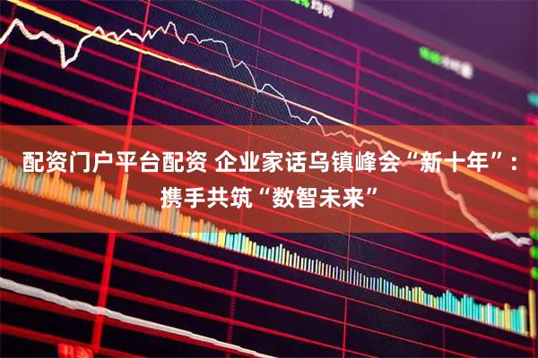 配资门户平台配资 企业家话乌镇峰会“新十年”：携手共筑“数智未来”