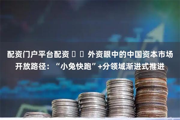 配资门户平台配资 ​​外资眼中的中国资本市场开放路径：“小兔快跑”+分领域渐进式推进