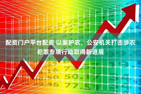 配资门户平台配资 以案护农，公安机关打击涉农犯罪专项行动取得新进展