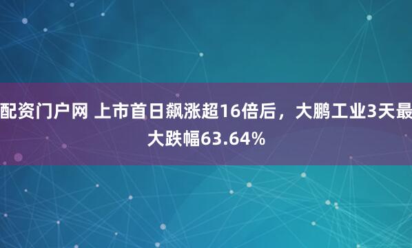 配资门户网 上市首日飙涨超16倍后，大鹏工业3天最大跌幅63.64%