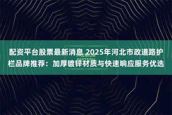 配资平台股票最新消息 2025年河北市政道路护栏品牌推荐：加厚镀锌材质与快速响应服务优选