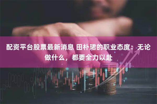 配资平台股票最新消息 田朴珺的职业态度：无论做什么，都要全力以赴
