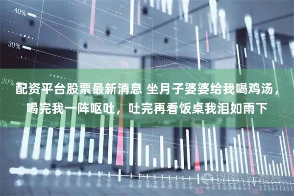 配资平台股票最新消息 坐月子婆婆给我喝鸡汤，喝完我一阵呕吐，吐完再看饭桌我泪如雨下