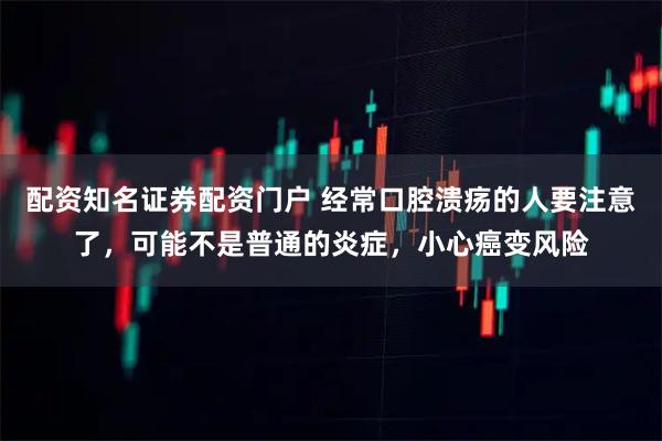 配资知名证券配资门户 经常口腔溃疡的人要注意了，可能不是普通的炎症，小心癌变风险