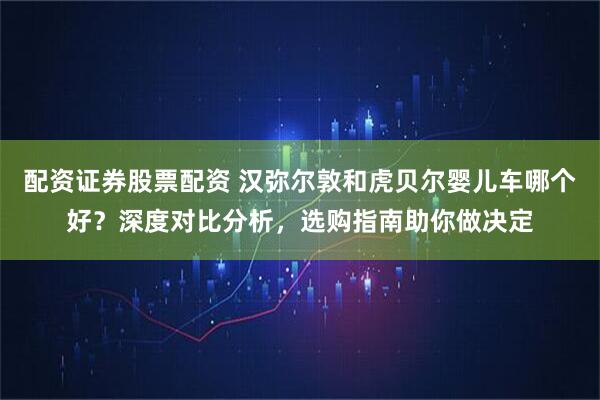 配资证券股票配资 汉弥尔敦和虎贝尔婴儿车哪个好？深度对比分析，选购指南助你做决定