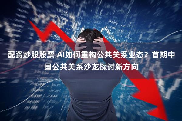 配资炒股股票 AI如何重构公共关系业态？首期中国公共关系沙龙探讨新方向