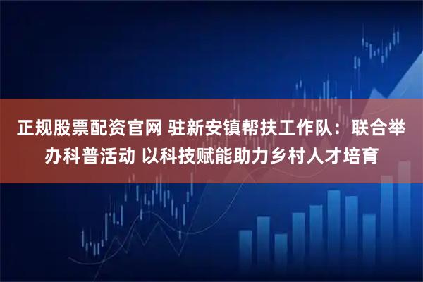 正规股票配资官网 驻新安镇帮扶工作队：联合举办科普活动 以科技赋能助力乡村人才培育