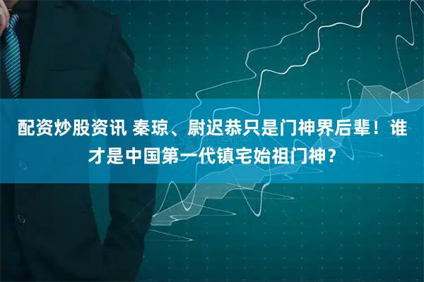 配资炒股资讯 秦琼、尉迟恭只是门神界后辈！谁才是中国第一代镇宅始祖门神？