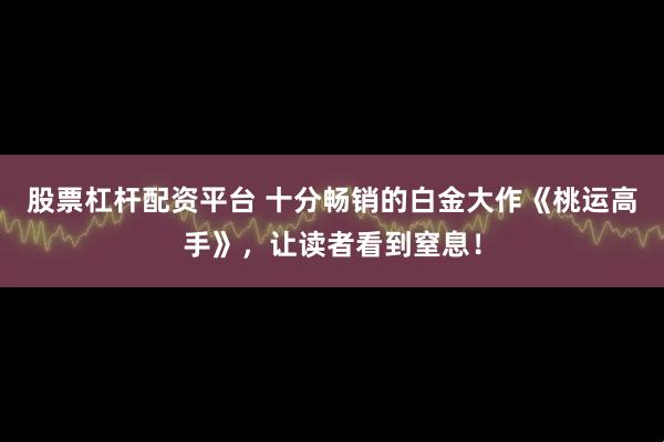 股票杠杆配资平台 十分畅销的白金大作《桃运高手》，让读者看到窒息！