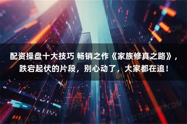 配资操盘十大技巧 畅销之作《家族修真之路》，跌宕起伏的片段，别心动了，大家都在追！