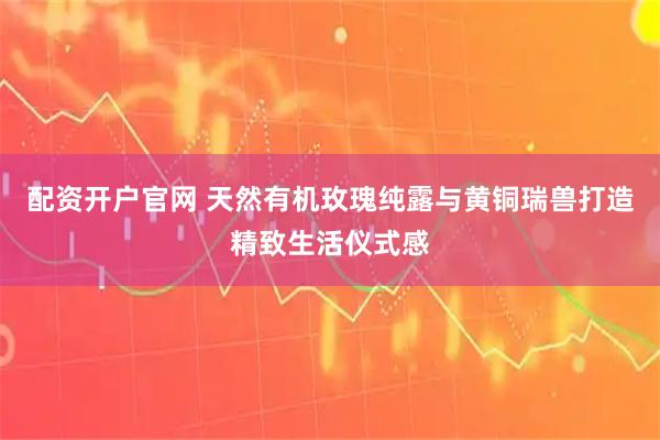 配资开户官网 天然有机玫瑰纯露与黄铜瑞兽打造精致生活仪式感