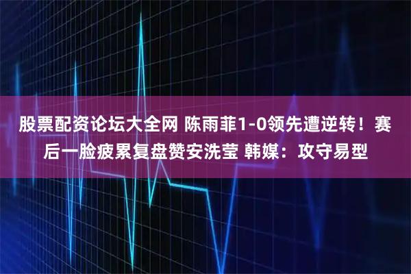 股票配资论坛大全网 陈雨菲1-0领先遭逆转！赛后一脸疲累复盘赞安洗莹 韩媒：攻守易型