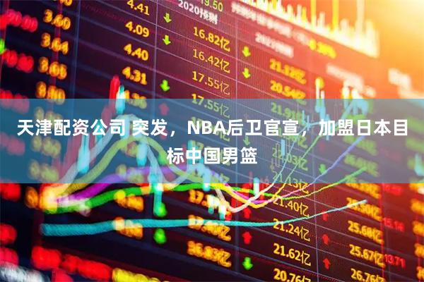 天津配资公司 突发，NBA后卫官宣，加盟日本目标中国男篮