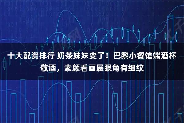 十大配资排行 奶茶妹妹变了！巴黎小餐馆端酒杯敬酒，素颜看画展眼角有细纹
