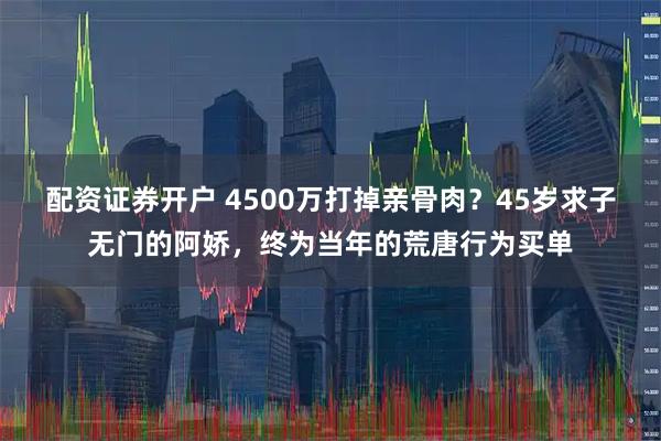 配资证券开户 4500万打掉亲骨肉？45岁求子无门的阿娇，终为当年的荒唐行为买单