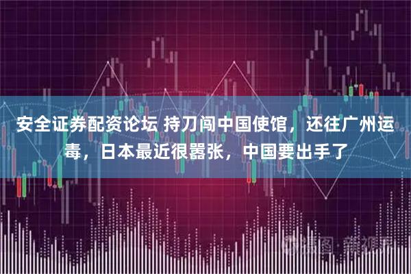 安全证券配资论坛 持刀闯中国使馆，还往广州运毒，日本最近很嚣张，中国要出手了