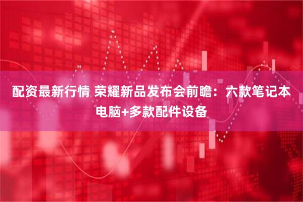 配资最新行情 荣耀新品发布会前瞻：六款笔记本电脑+多款配件设备